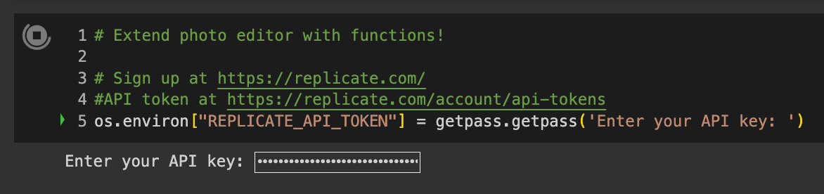 Code reads # Extend photo editor with functions!  # Sign up at https://replicate.com/ #API token at https://replicate.com/account/api-tokens os.environ["REPLICATE_API_TOKEN"] = getpass.getpass('Enter your API key: ')
