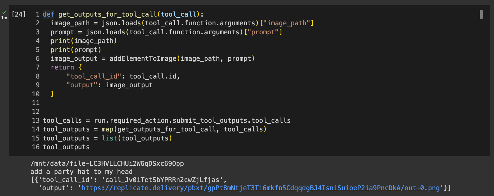 Code reads: def get_outputs_for_tool_call(tool_call):   image_path = json.loads(tool_call.function.arguments)["image_path"]   prompt = json.loads(tool_call.function.arguments)["prompt"]   print(image_path)   print(prompt)   image_output = addElementToImage(image_path, prompt)   return {       "tool_call_id": tool_call.id,       "output": image_output   }  tool_calls = run.required_action.submit_tool_outputs.tool_calls tool_outputs = map(get_outputs_for_tool_call, tool_calls) tool_outputs = list(tool_outputs) tool_outputs