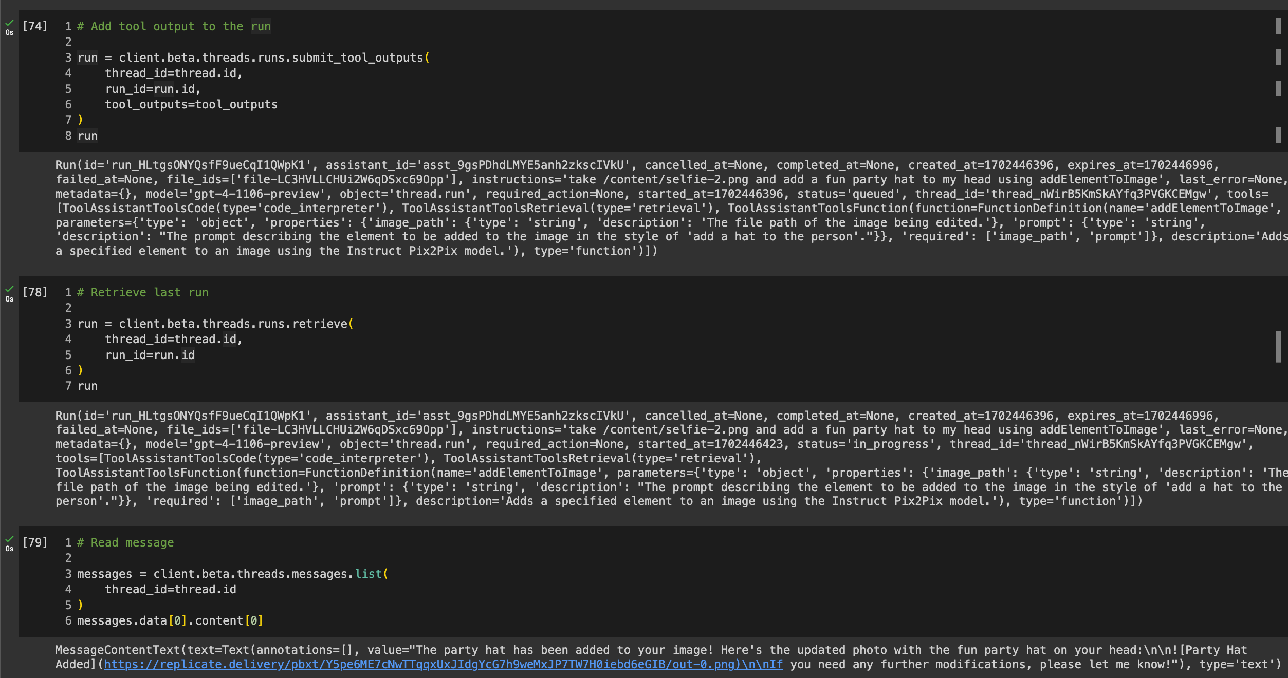 Final 3 cells in the Colab: # Add tool output to the run  run = client.beta.threads.runs.submit_tool_outputs(     thread_id=thread.id,     run_id=run.id,     tool_outputs=tool_outputs ) run # Retrieve last run  run = client.beta.threads.runs.retrieve(     thread_id=thread.id,     run_id=run.id ) run  # Read message  messages = client.beta.threads.messages.list(     thread_id=thread.id ) messages.data[0].content[0]